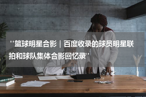  "篮球明星合影｜百度收录的球员明星联拍和球队集体合影回忆录"