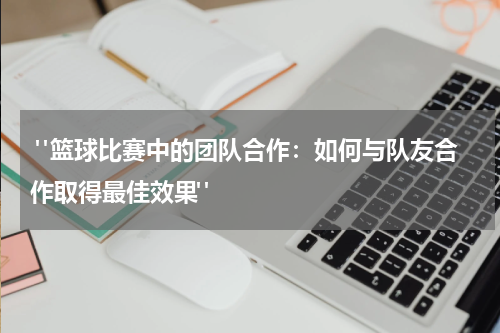 "篮球比赛中的团队合作：如何与队友合作取得最佳效果"