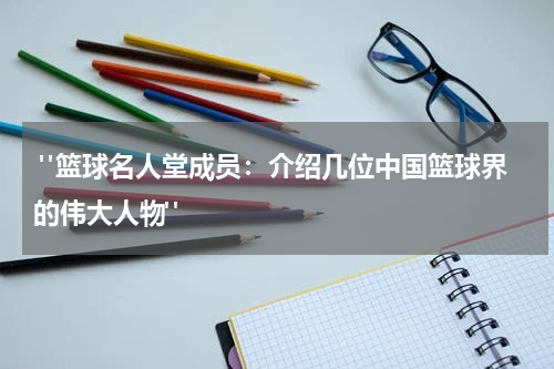  "篮球名人堂成员：介绍几位中国篮球界的伟大人物"
