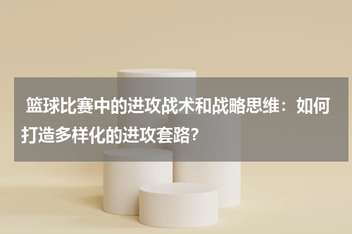 篮球比赛中的进攻战术和战略思维：如何打造多样化的进攻套路？