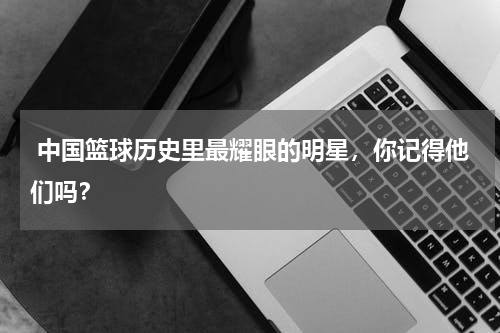  中国篮球历史里最耀眼的明星，你记得他们吗？