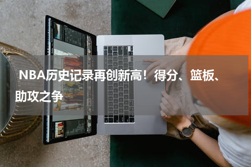  NBA历史记录再创新高！得分、篮板、助攻之争