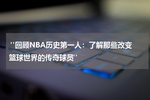  "回顾NBA历史第一人：了解那些改变篮球世界的传奇球员"