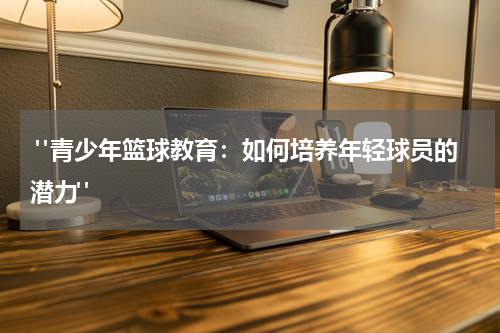  "青少年篮球教育：如何培养年轻球员的潜力"