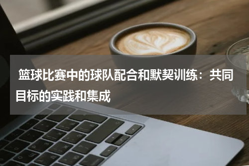  篮球比赛中的球队配合和默契训练：共同目标的实践和集成
