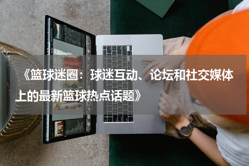  《篮球迷圈：球迷互动、论坛和社交媒体上的最新篮球热点话题》