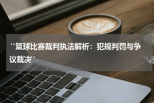  "篮球比赛裁判执法解析：犯规判罚与争议裁决"