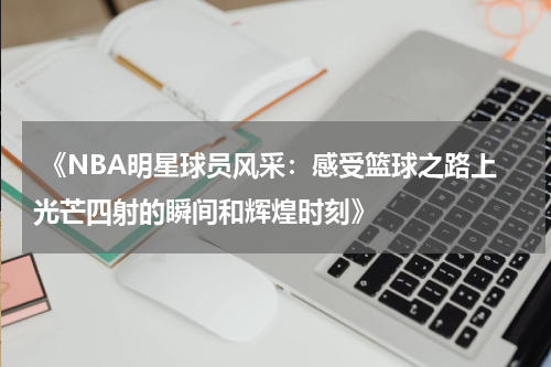  《NBA明星球员风采：感受篮球之路上光芒四射的瞬间和辉煌时刻》