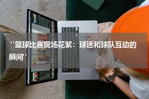  "篮球比赛现场花絮：球迷和球队互动的瞬间"