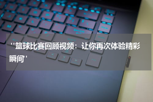  "篮球比赛回顾视频：让你再次体验精彩瞬间"