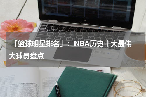  「篮球明星排名」：NBA历史十大最伟大球员盘点