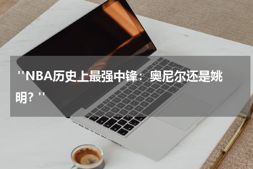  "NBA历史上最强中锋：奥尼尔还是姚明？"