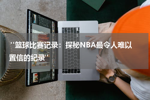  "篮球比赛记录：探秘NBA最令人难以置信的纪录"