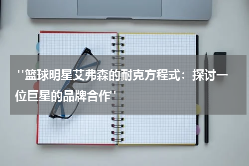  "篮球明星艾弗森的耐克方程式：探讨一位巨星的品牌合作"