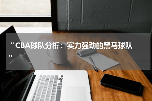  "CBA球队分析：实力强劲的黑马球队"