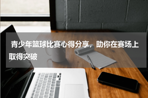  青少年篮球比赛心得分享，助你在赛场上取得突破