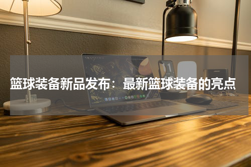  篮球装备新品发布：最新篮球装备的亮点