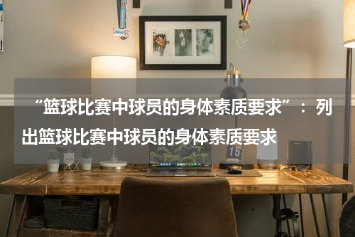  “篮球比赛中球员的身体素质要求”：列出篮球比赛中球员的身体素质要求