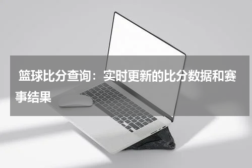  篮球比分查询：实时更新的比分数据和赛事结果