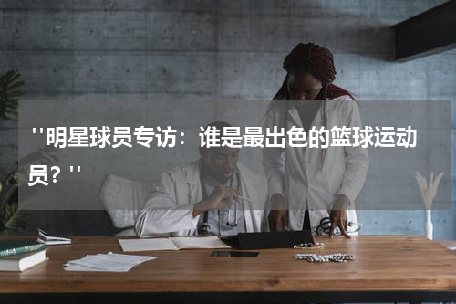  "明星球员专访：谁是最出色的篮球运动员？"