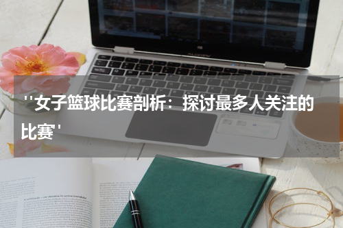  "女子篮球比赛剖析：探讨最多人关注的比赛"