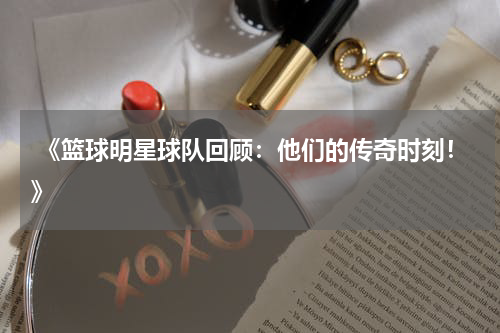  《篮球明星球队回顾：他们的传奇时刻！》