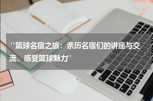  "篮球名宿之旅：亲历名宿们的讲座与交流，感受篮球魅力"