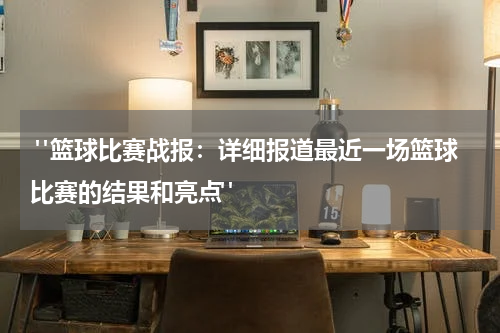  "篮球比赛战报：详细报道最近一场篮球比赛的结果和亮点"