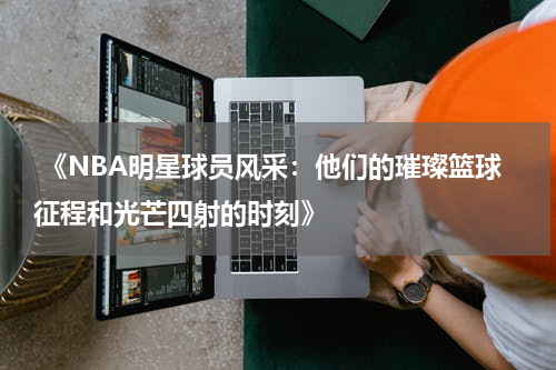  《NBA明星球员风采：他们的璀璨篮球征程和光芒四射的时刻》