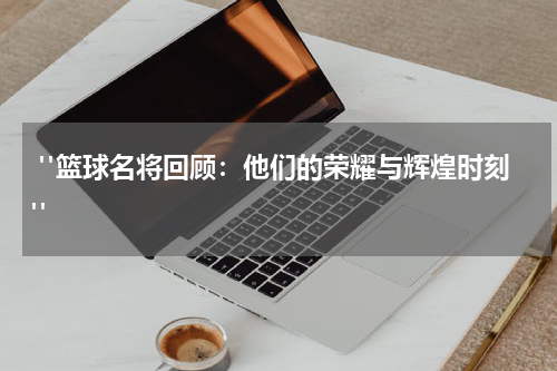  "篮球名将回顾：他们的荣耀与辉煌时刻"