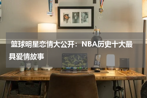  篮球明星恋情大公开：NBA历史十大最具爱情故事