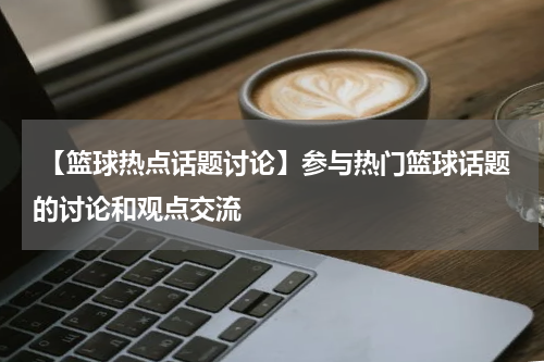  【篮球热点话题讨论】参与热门篮球话题的讨论和观点交流