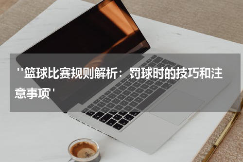  "篮球比赛规则解析：罚球时的技巧和注意事项"