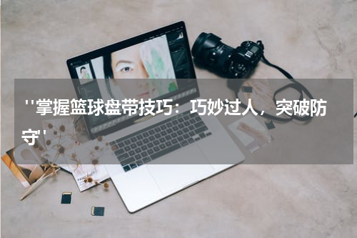  "掌握篮球盘带技巧：巧妙过人，突破防守"