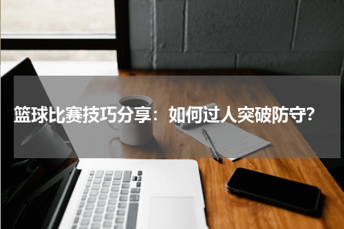  篮球比赛技巧分享：如何过人突破防守？