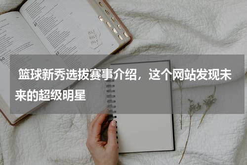  篮球新秀选拔赛事介绍，这个网站发现未来的超级明星