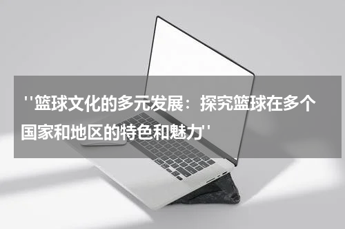  "篮球文化的多元发展：探究篮球在多个国家和地区的特色和魅力"