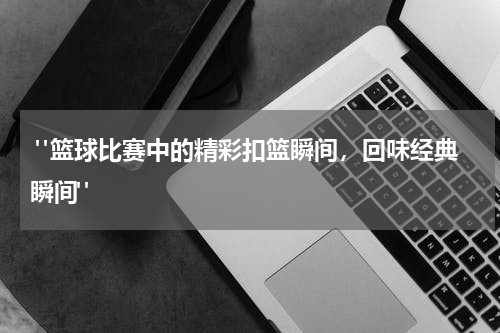  "篮球比赛中的精彩扣篮瞬间，回味经典瞬间"