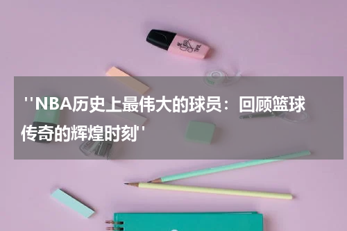  "NBA历史上最伟大的球员：回顾篮球传奇的辉煌时刻"