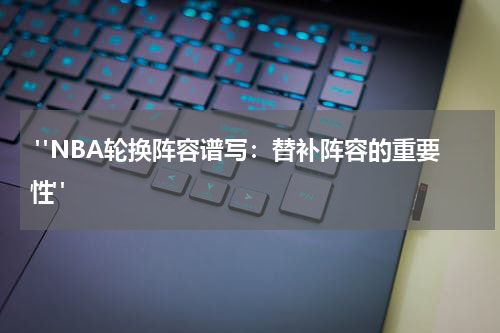  "NBA轮换阵容谱写：替补阵容的重要性"
