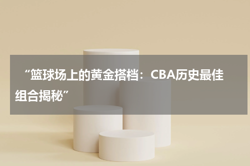  “篮球场上的黄金搭档：CBA历史最佳组合揭秘”