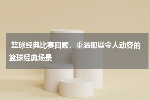  篮球经典比赛回顾，重温那些令人动容的篮球经典场景