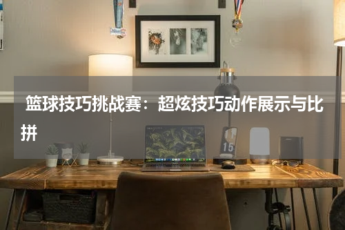  篮球技巧挑战赛：超炫技巧动作展示与比拼