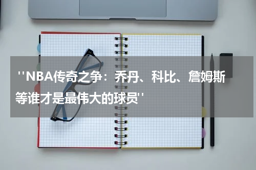  "NBA传奇之争：乔丹、科比、詹姆斯等谁才是最伟大的球员"
