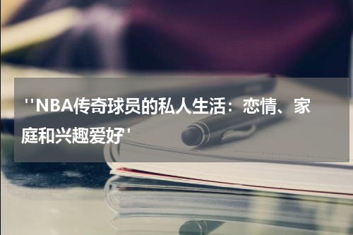  "NBA传奇球员的私人生活：恋情、家庭和兴趣爱好"