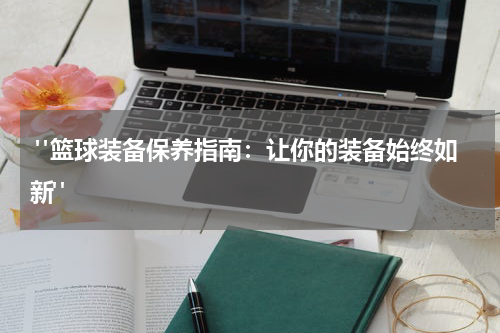  "篮球装备保养指南：让你的装备始终如新"