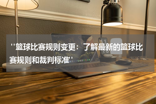  "篮球比赛规则变更：了解最新的篮球比赛规则和裁判标准"