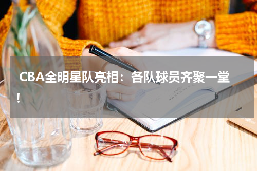  CBA全明星队亮相：各队球员齐聚一堂！
