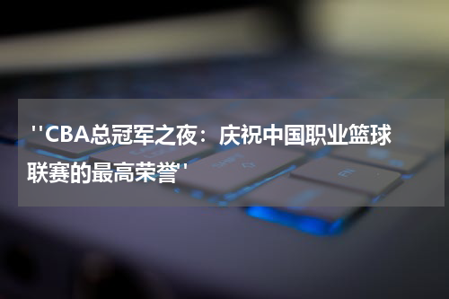  "CBA总冠军之夜：庆祝中国职业篮球联赛的最高荣誉"