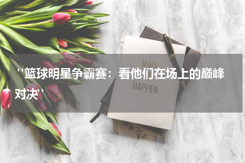  "篮球明星争霸赛：看他们在场上的巅峰对决"